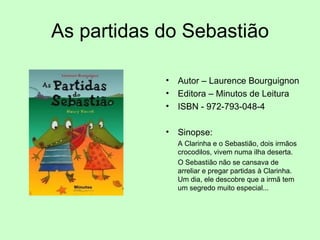 As partidas do Sebastião Autor – Laurence Bourguignon Editora – Minutos de Leitura ISBN - 972-793-048-4  Sinopse: A Clarinha e o Sebastião, dois irmãos crocodilos, vivem numa ilha deserta.  O Sebastião não se cansava de arreliar e pregar partidas à Clarinha. Um dia, ele descobre que a irmã tem um segredo muito especial... 