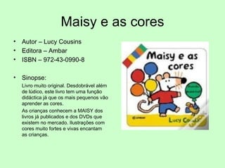 Maisy e as cores Autor – Lucy Cousins Editora – Ambar ISBN – 972-43-0990-8 Sinopse: Livro muito original. Desdobrável além de lúdico, este livro tem uma função didáctica já que os mais pequenos vão aprender as cores. As crianças conhecem a MAISY dos livros já publicados e dos DVDs que existem no mercado. Ilustrações com cores muito fortes e vivas encantam as crianças.  