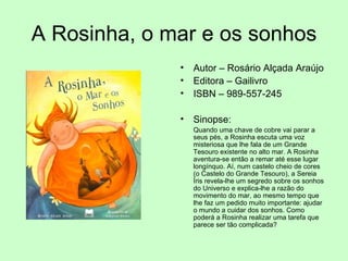 A Rosinha, o mar e os sonhos Autor – Rosário Alçada Araújo Editora – Gailivro ISBN – 989-557-245 Sinopse: Quando uma chave de cobre vai parar a seus pés, a Rosinha escuta uma voz misteriosa que lhe fala de um Grande Tesouro existente no alto mar. A Rosinha aventura-se então a remar até esse lugar longínquo. Aí, num castelo cheio de cores (o Castelo do Grande Tesouro), a Sereia Íris revela-lhe um segredo sobre os sonhos do Universo e explica-lhe a razão do movimento do mar, ao mesmo tempo que lhe faz um pedido muito importante: ajudar o mundo a cuidar dos sonhos. Como poderá a Rosinha realizar uma tarefa que parece ser tão complicada?  