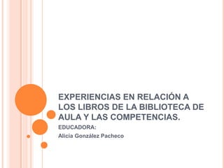 EXPERIENCIAS EN RELACIÓN A LOS LIBROS DE LA BIBLIOTECA DE AULA Y LAS COMPETENCIAS. EDUCADORA:  Alicia González Pacheco 