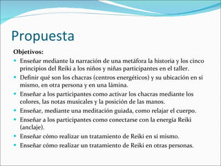 Propuesta  Objetivos: Enseñar mediante la narración de una metáfora la historia y los cinco principios del Reiki a los niños y niñas participantes en el taller. Definir qué son los chacras (centros energéticos) y su ubicación en sí mismo, en otra persona y en una lámina. Enseñar a los participantes como activar los chacras mediante los colores, las notas musicales y la posición de las manos. Enseñar, mediante una meditación guiada, como relajar el cuerpo. Enseñar a los participantes como conectarse con la energía Reiki (anclaje). Enseñar cómo realizar un tratamiento de Reiki en sí mismo. Enseñar cómo realizar un tratamiento de Reiki en otras personas. 