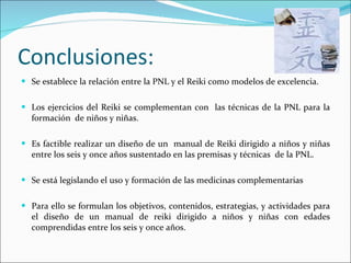 Conclusiones: Se establece la relación entre la PNL y el Reiki como modelos de excelencia. Los ejercicios del Reiki se complementan con  las técnicas de la PNL para la formación  de niños y niñas.  Es factible realizar un diseño de un  manual de Reiki dirigido a niños y niñas entre los seis y once años sustentado en las premisas y técnicas  de la PNL. Se está legislando el uso y formación de las medicinas complementarias Para ello se formulan los objetivos, contenidos, estrategias, y actividades para el diseño de un manual de reiki dirigido a niños y niñas con edades comprendidas entre los seis y once años. 