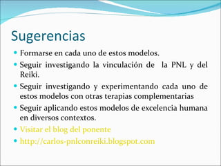 Sugerencias Formarse en cada uno de estos modelos. Seguir investigando la vinculación de  la PNL y del Reiki. Seguir investigando y experimentando cada uno de estos modelos con otras terapias complementarias Seguir aplicando estos modelos de excelencia humana en diversos contextos. Visitar el blog del ponente   http://carlos-pnlconreiki.blogspot.com 
