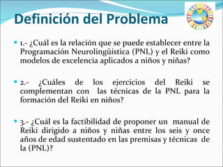 Definición del Problema 1.- ¿Cuál es la relación que se puede establecer entre la Programación Neurolingüística (PNL) y el Reiki como modelos de excelencia aplicados a niños y niñas? 2.- ¿Cuáles de los ejercicios del Reiki se complementan con  las técnicas de la PNL para la formación del Reiki en niños? 3.- ¿Cuál es la factibilidad de proponer un  manual de Reiki dirigido a niños y niñas entre los seis y once años de edad sustentado en las premisas y técnicas  de la (PNL)? 