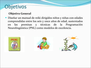 Objetivos Objetivo General Diseñar un manual de reiki dirigidos niños y niñas con edades comprendidas entre los seis y once años de edad, sustentados en las premisas y técnicas de la Programación Neurolingüística (PNL) como modelos de excelencia. 