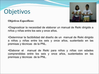 Objetivos Específicos: Diagnosticar la necesidad de elaborar un manual de Reiki dirigido a niños y niñas entre los seis y once años. Determinar la factibilidad del diseño de un  manual de Reiki dirigido a niños y niñas entre los seis y once años, sustentado en las premisas y técnicas  de la PNL. Elaborar el  manual de Reiki para niños y niñas con edades comprendidas entre los seis y once años, sustentados en las premisas y técnicas  de la PNL. 