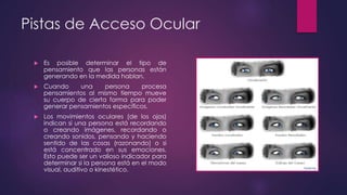 Pistas de Acceso Ocular
 Es posible determinar el tipo de
pensamiento que las personas están
generando en la medida hablan.
 Cuando una persona procesa
pensamientos al mismo tiempo mueve
su cuerpo de cierta forma para poder
generar pensamientos específicos.
 Los movimientos oculares (de los ojos)
indican si una persona está recordando
o creando imágenes, recordando o
creando sonidos, pensando y haciendo
sentido de las cosas (razonando) o si
está concentrado en sus emociones.
Esto puede ser un valioso indicador para
determinar si la persona está en el modo
visual, auditivo o kinestético.
 