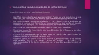  Como aplicar las submodalidades de la PNL (Ejercicio)
Tomar el control de tu mente y seguir los siguientes pasos:
1. Identifica la conducta que quieres cambiar: Puede ser una conducta, o una
emoción, una sensación, etc. Intenta con un hábito negativo para tu vida.
2. Recuerda o revive mentalmente el estado que quieres cambiar. Aquí puedes
recordar o recrear mentalmente un acontecimiento que gatilla el estado
indeseado, por ejemplo, una araña en el caso de una fobia a las arañas.
3. Reconoce las submodalidades de las modalidades visual y auditiva:
4. Reconoce cómo te hace sentir esta combinación de imágenes y sonidos.
Trata de identificarla.
5. Cambia las submodalidades, al igual que un director de cine cambia la
música, colores, luminosidad, tamaño, etc.
6. Observa cómo te sientes con estas nuevas submodalidades. Si te sientes
exactamente igual que antes, entonces vuelve a modificar las
submodalidades. Si te sientes satisfecho con el cambio, puedes terminar el
ejercicio.
 