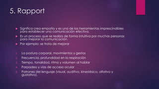 5. Rapport
 Significa crea empatía y es una de las herramientas imprescindibles
para establecer una comunicación efectiva.
 Es un proceso que se realiza de forma intuitiva por muchas personas
para mejorar la comunicación.
 Por ejemplo: se trata de mejorar
1. La postura corporal, movimientos y gestos
2. Frecuencia, profundidad en la respiración
3. Tiempo, tonalidad, ritmo y volumen al hablar
4. Parpadeo y vías de acceso ocular
5. Patrones del lenguaje (visual, auditivo, kinestésico, olfativo y
gustativo).
 