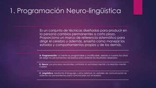 1. Programación Neuro-lingüistica
Es un conjunto de técnicas diseñadas para producir en
la persona cambios permanentes a corto plazo.
Proporciona un marco de referencia sistemático para
dirigir el cerebro y además, enseña como manejar los
estados y comportamientos propios y de los demás.
A. Programación: La mente es programable o modificable, debido a nuestra facultad
de elegir los pensamientos necesarios para obtener los resultados deseados.
B. Neuro: Los procesos neuronales controlan la actividad mental y la relación mente-
cuerpo.
C. Lingüística: Mediante el lenguaje y otros sistemas no verbales de comunicación se
ordenan los pensamientos para comunicarse con el exterior.
 