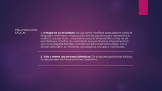 PRESUPOSICIONES
BÁSICAS 1. El Mapa no es el Territorio: Se usa como metáfora para explicar como el
lenguaje constituye un mapa usado por las personas para representar la
realidad que perciben. La realidad pasa por diversos filtros antes de ser
percibida por nosotros, lo cual impide que percibamos íntegramente lo
que es la realidad. Bandler y Grinder (La Estructura de la Magia, Vol. I)
dividen estos filtros en limitantes neurológicos, sociales e individuales.
2. Vida y mente son procesos sistémicos: De estas presuposiciones básicas
se desprenden las Presuposiciones Operativas.
 