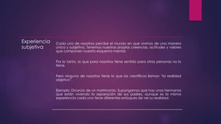 Experiencia
subjetiva
Cada uno de nosotros percibe el mundo en que vivimos de una manera
única y subjetiva. Tenemos nuestras propias creencias, actitudes y valores
que componen nuestro esquema mental.
Por lo tanto, lo que para nosotros tiene sentido para otras personas no lo
tiene.
Pero ninguno de nosotros tiene lo que los científicos llaman “la realidad
objetiva”.
Ejemplo: Divorcio de un matrimonio. Supongamos que hay unos hermanos
que están viviendo la separación de sus padres, aunque es la misma
experiencia cada uno tiene diferentes enfoques de ver su realidad.
 