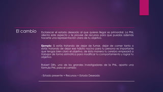 El cambio Esclarecer el estado deseado al que quieres llegar es primordial. La PNL
alienta este aspecto y te provee de recursos para que puedas además
hacerte una representación clara de tu objetivo.
Ejemplo: Si estás tratando de dejar de fumar, dejar de comer tanto o
estás tratando de dejar ese hábito nocivo para tu persona es importante
que tengas bien claro el objetivo, de ésta manera tu cerebro empezará a
trabajar de forma sistmática para modificar tu comportamiento y lograr tu
objetivo.
Robert Dilts, uno de los grandes investigadores de la PNL, aporta una
fórmula PNL para el cambio:
- Estado presente + Recursos = Estado Deseado
 