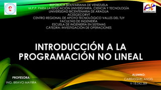 INTRODUCCIÓN A LA
PROGRAMACIÓN NO LINEAL
REPÚBLICA BOLIVARIANA DE VENEZUELA
M.P.P. PARA LA EDUCACIÓN UNIVERSITARIA, CIENCIA Y TECNOLOGÍA
UNIVERSIDAD BICENTENARIA DE ARAGUA
ACESGECORVT
CENTRO REGIONAL DE APOYO TECNOLÓGICO VALLES DEL TUY
FACULTAD DE INGENIERÍA
ESCUELA DE INGENIERÍA EN SISTEMAS
CÁTEDRA: INVESTIGACIÓN DE OPERACIONES
ALUMNO:
CARRASQUEL ANGEL
V-18.542.389
PROFESORA:
ING. BRAVO MAYIRA
 