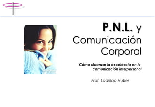 P.N.L.  y   Comunicación Corporal C ómo alcanzar la excelencia en la  comunicación interpersonal Prof. Ladislao Huber 