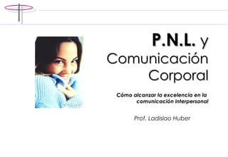 P.N.L.  y   Comunicación Corporal C ómo alcanzar la excelencia en la  comunicación interpersonal Prof. Ladislao Huber 
