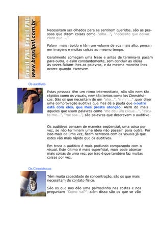 Necessitam ser olhados para se sentirem queridos, são as pes-
soas que dizem coisas como "olha...", "necessito que deixar
claro que....".
Falam mais rápido e têm um volume de voz mais alto, pensan
em imagens e muitas coisas ao mesmo tempo.
Geralmente começam uma frase e antes de termina-la pasam
para outra, e asim constantemente, sem concluir as idéias
às vezes faltam-lhes as palavras, e da mesma maneira lhes
ocorre quando escrevem.
Os auditivos
Estas pessoas têm um ritmo intermediario, não são nem tão
rápidos como os visuais, nem tão lentos como los Cinestési-
cos. São os que necesitam de um "aha...", "mmm..." ,quer dizer
uma comprovação auditiva que lhes dê a pauta que o outro
está com eles, que lhes presta atenção. Além do mais
aqueles que usam palavras como "me deu um clique...", "escu-
te-me...", "me soa...", são palavras que descrevem o auditivo.
Os auditivos pensam de maneira seqüencial, uma coisa por
vez, se não terminam uma ideia não passam para outra. Por
isso mais de uma vez, ficam nervosos com os visuais já que
estes vão mais rápido que os auditivos.
Em troca o auditivo é mais profundo comparando com o
visual. Este último é mais superficial, mais pode abarcar
mais coisas de uma vez, por isso é que também faz muitas
coisas por vez.
Os Cinestésicos
Têm muita capacidade de concentração, são os que mais
necessitam de contato físico.
São os que nos dão uma palmadinha nas costas e nos
preguntam "Como vai?"; além disso são os que se vão
 