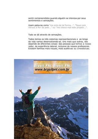 sentir compreendidos quando alguém se interesa por seus
sentimentos e sensações.
Usam palavras como "me sinto de tal forma...", "fiquei com
nervos à flor da pele..." ou "me cheira mal este projeto...".
Todo se dá através de sensações.
Todos temos os três sistemas representacionais e ao longo
da vida vamos desenvolvendo-as. Uns mais que outros, isto
depende de diferentes coisas: das pessoas que temos a nosso
redor, da experiência laboral, inclusive de nossos professores.
Existem familias mais visuais, mais auditivas ou cinesésicas.
 