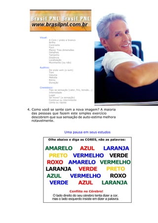 Visual:
A Core / preto e branco
Brilho
Contraste
Foco
Plano/ Tres dimensões
Detalhes
Tamanho
Distância
Localização
Movimento (ou não)
Auditivo:
De onde vem (o som)
Tom
Volume
Melodía
Ritmo
Duração
Cinestésico:
Tipo se sensação (calor, frío, tensão...)
Intensidade
Lugar
Se move? (a sensação)
Contínua ou intermitente
Lenta ou rápida
4. Como você se sente com a nova imagem? A maioria
das pessoas que fazem este simples exercício
descobrem que sua sensação de auto-estima melhora
notavelmente.
Uma pausa em seus estudos
 