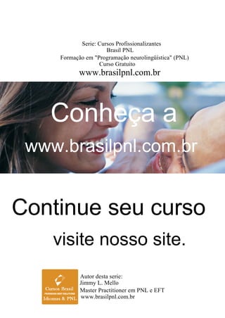Conheça a
www.brasilpnl.com.br
Continue seu curso
visite nosso site.
Serie: Cursos Profissionalizantes
Formação em "Programação neurolingüística" (PNL)
Brasil PNL
Curso Gratuito
www.brasilpnl.com.br
Autor desta serie:
Master Practitioner em PNL e EFT
Jimmy L. Mello
www.brasilpnl.com.br
 