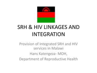 SRH & HIV LINKAGES AND
     INTEGRATION
Provision of Integrated SRH and HIV
         services in Malawi
       Hans Katengeza- MOH,
Department of Reproductive Health
 