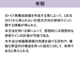 考察
3D-CT再構成画像を作成する事によって，2次元
のCTから得られない任意の方向の穿刺ラインに
関する情報が得られた｡
本方法を用いる事によって，原理的には理想的な
穿刺ラインの計画が可能である｡
本手法は他臓器損傷の危険を避ける目的や，複
雑な腎盂内の構造を持った結石に対して，有用で
あると考えられる｡
 