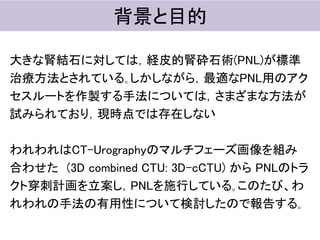 大きな腎結石に対しては，経皮的腎砕石術(PNL)が標準
治療方法とされている｡しかしながら，最適なPNL用のアク
セスルートを作製する手法については，さまざまな方法が
試みられており，現時点では存在しない
われわれはCT-Urographyのマルチフェーズ画像を組み
合わせた (3D combined CTU: 3D-cCTU) から PNLのトラ
クト穿刺計画を立案し，PNLを施行している｡このたび、わ
れわれの手法の有用性について検討したので報告する｡
背景と目的
 