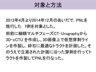 対象と方法
2013年4月より2014年12月のあいだで，PNLを
施行した 7例を対象とした。
術前に細精マルチフェーズCT-Urographyから
3D-cCTU を作成し、3D画像上で仮想穿刺ライ
ンを作製し，砕石に最適なトラクトを計画した。そ
のうえで立案された計画に沿った穿刺を行ってト
ラクトを作製してPNLを行なった。
 