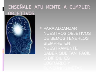 ENSEÑALE ATU MENTE A CUMPLIR
OBJETIVOS

           PARA ALCANZAR
            NUESTROS OBJETIVOS
            DE BEMOS TENERLOS
            SIEMPRE EN
            NUESTRAMENTE
            SABER QUE TAN FACIL
            O DIFICIL ES
            LOGRARLO Y
            PONERNOS METAS
 