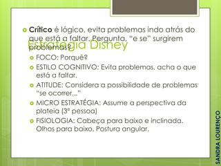  Crítico

é lógico, evita problemas indo atrás do
que está a faltar. Pergunta, “e se” surgirem
problemas?






FOCO: Porquê?
ESTILO COGNITIVO: Evita problemas, acha o que
está a faltar.
ATITUDE: Considera a possibilidade de problemas
“se ocorrer...”
MICRO ESTRATÉGIA: Assume a perspectiva da
plateia (3ª pessoa)
FISIOLOGIA: Cabeça para baixo e inclinada.
Olhos para baixo. Postura angular.

SANDRA LOURENÇO

Estratégia Disney

 