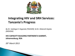 Integrating HIV and SRH Services:
   Tanzania’s Progress
By Dr. Subilaga K. Kaganda (TACAIDS) & Dr. Deborah Kajoka
(MOHSW)

HIV CAPACITY BUILDING PARTNERS’S SUMMIT,
Johannesburg, RSA

20th March 2013
 