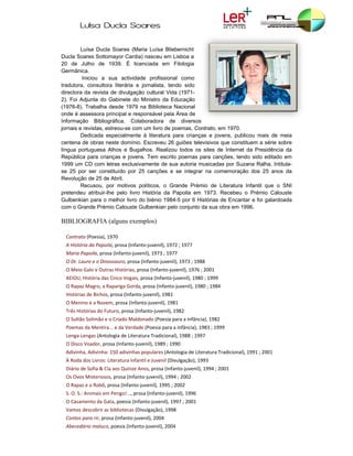 Luísa D
               Ducla So
                      oares

         Luísa Ducla Soares (Ma
                     a             aria Luísa Bliebernicht
Ducla Soares Sotto
       S            omayor Cardia nasceu em Lisboa a
                                  a)          m
20 de Julho de 1939. É licenciada em Filologia
      e
Germâ ânica.
          Iniciou a sua activida  ade profissional como
      ora, consultor literária e jornalista, te
traduto              ra                         endo sido
directo da revista de divulgaçã cultural Vi (1971-
      ora           a              ão           ida
2). Foi Adjunta do Gabinete do Ministro da Educação
(1976-8 Trabalha desde 1979 na Biblioteca Nacional
       8).                                     a
onde é assessora p                sponsável pela Área de
                    principal e res
Informaação Bibliog  gráfica. Cola aboradora d  de diversos
jornais e revistas, es
                     streou-se com um livro de poemas, Contrato, em 19
                                  m            e                         970.
         Dedicada e especialmente à literatura para criança e jovens, publicou ma de meia
                                  e                          as                        ais
centena de obras n  neste domínio Escreveu 2 guiões tele
                                  o.           26           evisivos que cconstituem a série sobre
língua portuguesa A  Alhos e Bugalhos. Realiz  zou todos os sites de Inte ernet da Preesidência da
República para cria anças e joven Tem escr poemas para canções tendo sido editado em
                                  ns.          rito         p            s,
1999 u CD com le
      um             etras exclusivvamente de s autoria m
                                                sua         musicadas por Suzana Ralha. Intitula-
se 25 por ser cons   stituído por 2 canções e se integrar na comemo
                                   25                                     oração dos 2 anos da
                                                                                       25
Revoluução de 25 de Abril.
                    e
         Recusou, p motivos políticos, o G
                    por                         Grande Prém de Litera
                                                            mio          atura Infantil que o SNI
pretenddeu atribuir-lhe pelo livro História da Papoila em 1973. Rece
                                  o                                     ebeu o Prémio Calouste
Gulbennkian para o melhor livro do biénio 198   84-5 por 6 Histórias de Encantar e foi galardoada
com o Grande Prém Calouste G
                    mio            Gulbenkian ppelo conjunto da sua obra e 1996.
                                                                         em

BIBLI
    IOGRAFIA (alguns exem
                        mplos)

  Contr
      rato (Poesia), 1
                     1970  
   A História da Papoi
                     ila, prosa (Infan
                                     nto‐juvenil), 19
                                                    972 ; 1977
   Maria
       a Papoila, pros
                     sa (Infanto‐juvenil), 1973 ; 19
                                                   977
   O Dr. Lauro e o Dino
                      ossauro, prosa
                                   a (Infanto‐juven
                                                  nil), 1973 ; 198
                                                                 88
  O Me
     eio Galo e Outr
                   ras Histórias, p
                                  prosa (Infanto‐j
                                                 juvenil), 1976 ;
                                                                ; 2001
   AEIOU, História das
                     s Cinco Vogais, prosa (Infanto
                                                  o‐juvenil), 1980
                                                                 0 ; 1999
   O Rap
       paz Magro, a R
                    Rapariga Gorda
                                 a, prosa (Infant
                                                to‐juvenil), 198
                                                               80 ; 1984
   Histó
       órias de Bichos,
                      , prosa (Infanto
                                     o‐juvenil), 1981 
   O Me            em, prosa (Infanto‐juvenil), 19
      enino e a Nuve                             981 
   Três Histórias do Fu
                      uturo, prosa (In
                                     nfanto‐juvenil)
                                                   ), 1982 
  O Sultão Solimão e o Criado Mald
                                 donado (Poesia
                                              a para a infânci
                                                             ia), 1982 
   Poem
      mas da Mentira
                   a... e da Verdad (Poesia para
                                  de           a a infância), 1983 ; 1999
  Lenga
      a‐Lengas (Anto
                   ologia de Litera
                                  atura Tradicion
                                                nal), 1988 ; 199
                                                               97
   O Dis
       sco Voador, pro
                     osa (Infanto‐ju
                                   uvenil), 1989 ; 1
                                                   1990
   Adivinha, Adivinha:
                     : 150 adivinhas
                                   s populares (An
                                                 ntologia de Lite
                                                                eratura Tradici
                                                                              ional), 1991 ; 2
                                                                                             2001 
  À Rod
      da dos Livros: L
                     Literatura Infantil e Juvenil (D
                                                    Divulgação), 19
                                                                  993 
        o de Sofia & Cia aos Quinze A
   Diário                           Anos, prosa (In
                                                  nfanto‐juvenil),
                                                                 , 1994 ; 2001
   Os Ov
       vos Misterioso
                    os, prosa (Infan
                                   nto‐juvenil), 19
                                                  994 ; 2002
   O Rap
       paz e o Robô, p
                     prosa (Infanto‐
                                   ‐juvenil), 1995 ; 2002
   S. O. S.: Animais em               osa (Infanto‐juvenil), 1996 
                      m Perigo!..., pro
       samento da Ga
   O Cas                          fanto‐juvenil), 1997 ; 2001
                   ata, poesia (Inf
   Vamo
      os descobrir as
                    s bibliotecas (D
                                   Divulgação), 19
                                                 998 
  Conto
      os para rir, pro
                     osa (Infanto‐juv
                                    venil), 2004 
       edário maluco, poesia (Infanto‐juvenil), 2004 
   Abece
 