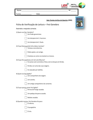 e:________
 Nome        ___________
                       __________
                                ___________
                                         ___________
                                                   ________ Nº:______
                                                            N

Turma
    a:_________
              ____               Data:______
                                 D         __________
                                                    ___________
                                                              __________
                                                                       _________


                                                 Seis Cont de Eça de Queirós (20
                                                         tos       e           000)


Ficha
    a de Verif
             ficação de
                      e Leitura – Frei Ge
                                        enebro 
Assina a resposta correcta:
     ala

1) Queem era frei  Geenebro?                        
                 U Um frade gana  ancioso.
                  
                 U Um discípulo d de S. Francisco. 
                  
                 U Um discípulo d de S. Paulo.
                  
2) O qu
      ue fazia quando tinha ideia as marotas?
                 Te  entava concretizá‐las. 
                  
                 Pedia ajuda a u  um amigo. 
                  
                 Enxotava‐as co   omo se enxot tam as mosca as. 
                  
3) O qu
      ue lhe aconte eceu em terraa de Mouros?                     
                 Fo  oi preso com correntes e f ficou com os braços em ferida. 
                  
                 Perdeu‐se num   ma das suas v viagens.
                  
                 Fo  oi atacado po
                                 or ladrões. 
                  
4) Queem era frei Egídio?                           
                 U Um companhe   eiro de viagemm.
                  
                 U Um vizinho. 
                  
                 U Um antigo com mpanheiro do  o convento.
                  
5) O qu
      ue queria com mer frei Egídio
                                  o?
                 Pernas de fran  ngo assadas.
                  
                 U Um pedaço de  e porco assado. 
                  
                 Batatas assada   as. 
                  
6) Quando morreu, frei Genebro   o foi para:        
                 O O inferno. 
                  
                 O O purgatório 
                  
                 O O céu. 
 