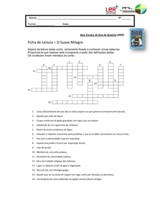 e:________
    Nome        ___________
                          __________
                                   ___________
                                            ___________
                                                      ________ Nº:______
                                                               N

Turma
    a:_________
              ____                     Data:______
                                       D         __________
                                                          ___________
                                                                    __________
                                                                             _________


                                                         Seis Cont de Eça de Queirós (20
                                                                 tos       e           000)


Ficha
    a de Leitu
             ura – O Su
                      uave Mila
                              agre 
Depois da leitura d
     s            deste conto, certamente ficaste a co
                             ,          e            onhecer nov palavras
                                                               vas      s.
Propomos-te que realizes este crucigrama a partir da definições dadas.
                             e                      as         s
Os voc
     cábulos fora retirados do conto.
                 am

                                             1           2                           3               
                   4        5                                              6                   7     
                        10   
                        1                                                                            
      111                                                                                            
                                                                                                     
                                                   13                                                
                                                                  8                       9          
                                                                      14                             
                                                                                                     
12                                                                                                   
                                                                                                     
                                             15                                                      
                                                                                                     
                        16   
                        1                                                                            
                                                                                                     

      1.     Coisa extraordinária de que
                                       e não se está à
                                                     à espera ou que parece incom
                                                                                mpreensível (p
                                                                                             plural); 
      2.                sofre de lepra; 
             Aquele que s
      3.     Grupo nume
                      eroso de gado g
                                    guardado, em regra, por um pastor; 
      4.     Subdivisão de um regiment
                                     to de militares
                                                   s; 
      5.               vore produtora
             Nome da árv            a de figos; 
      6.                                           ofetas e que os cristãos recon
                         edentor anunciado pelos pro
             Salvador e re                                                      nhecem em Jes
                                                                                            sus Cristo; 
      7.     Pau com a ex
                        xtremidade superior arquead
                                                  da; 
      8.     Aquele que p
                        prediz o futuro
                                      o por inspiração
                                                     o divina; 
      9.     Tipo de tecid
                         do; 
      10. Membro de uma seita juda
        .                        aica; 
      11. Sacerdote da
        .            a comunidade judaica; 
      12. Deus da trad
        .            dição religiosa d
                                     dos hebreus;
      13. Lugar no des
        .            serto onde há á
                                   água e vegetaç
                                                ção; 
      14. Deus do Sol, da mitologia g
        .                           grega; 
      15. Aquele que v
        .            vai ou anda em
                                  m viagem em lu
                                               ugar santo por devoção ou pr
                                                                          romessa: 
      16. Comandante
        .          e de uma subdi
                                ivisão da legião
                                               o romana (Roa
                                                           am Antiga). 
 
 
 
 