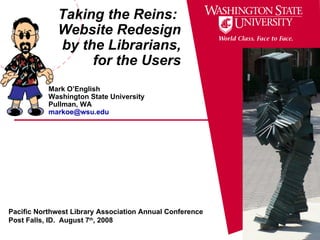 Taking the Reins:  Website Redesign by the Librarians, for the Users Mark O’English Washington State University Pullman, WA [email_address] Pacific Northwest Library Association Annual Conference Post Falls, ID.  August 7 th , 2008 