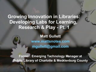 Growing Innovation in Libraries: Developing Labs for Learning,  Research & Play  - Pt. 1 Matt Gullett www. mattsnotes .com mgullett @ gmail .com Former: Emerging Technology Manager at Public Library of Charlotte & Mecklenburg County 