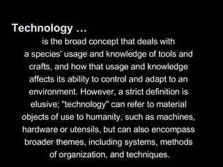 Technology … is the broad concept that deals with  a species' usage and knowledge of tools and  crafts, and how that usage and knowledge  affects its ability to control and adapt to an  environment. However, a strict definition is  elusive; "technology" can refer to material  objects of use to humanity, such as machines,  hardware or utensils, but can also encompass  broader themes, including systems, methods  of organization, and techniques. 