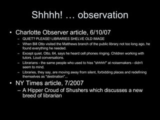 Shhhh! … observation Charlotte Observer article, 6/10/07 QUIET? PLEASE! LIBRARIES SHELVE OLD IMAGE When Bill Otto visited the Matthews branch of the public library not too long ago, he found everything he needed. Except quiet. Otto, 64, says he heard cell phones ringing. Children working with tutors. Loud conversations. Librarians - the same people who used to hiss "shhhh!" at noisemakers - didn't seem to mind. Libraries, they say, are moving away from silent, forbidding places and redefining themselves as "destination"... NY Times article, 7/2007 A Hipper Croud of Shushers which discusses a new breed of librarian 