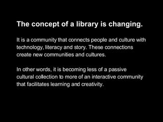 The concept of a library is changing.   It is a community that connects people and culture with technology, literacy and story. These connections  create new communities and cultures.  In other words, it is becoming less of a passive cultural collection to more of an interactive community that facilitates learning and creativity. 