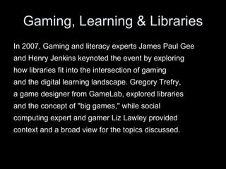 Gaming, Learning & Libraries In 2007, Gaming and literacy experts James Paul Gee and Henry Jenkins keynoted the event by exploring  how libraries fit into the intersection of gaming and the digital learning landscape. Gregory Trefry, a game designer from GameLab, explored libraries and the concept of "big games," while social computing expert and gamer Liz Lawley provided context and a broad view for the topics discussed. 