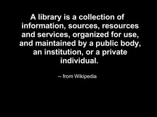 A library is a collection of information, sources, resources and services, organized for use, and maintained by a public body, an institution, or a private individual.   -- from Wikipedia 