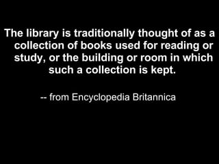 The library is traditionally thought of as a collection of books used for reading or study, or the building or room in which such a collection is kept.   -- from Encyclopedia Britannica  