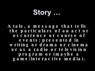 Story … A tale, a message that tells the particulars of an act or occurrence or course of events; presented in writing or drama or cinema or as a radio or television program or (maybe a game/interactive media). 