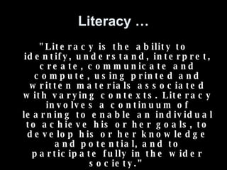 Literacy … "Literacy is the ability to identify, understand, interpret, create, communicate and compute, using printed and written materials associated with varying contexts. Literacy involves a continuum of learning to enable an individual to achieve his or her goals, to develop his or her knowledge and potential, and to participate fully in the wider society.” -- UNESCO 