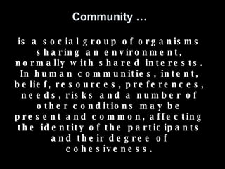 Community … is a social group of organisms sharing an environment, normally with shared interests. In human communities, intent, belief, resources, preferences, needs, risks and a number of other conditions may be present and common, affecting the identity of the participants and their degree of cohesiveness. 