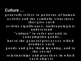 Culture … generally refers to patterns of human  activity and the symbolic structures that give such  activity significance. Anthropologists understand  "culture" to refer not only to consumption goods,  but to the general processes which produce such  goods and give them meaning, and to the social  relationships and practices in which such objects  and processes become embedded. For the culture, thus includes: technology, art, science, as well as moral systems. 