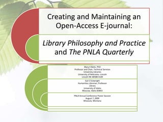 Creating and Maintaining an
Open-Access E-journal:
Library Philosophy and Practice
and The PNLA Quarterly
Mary K Bolin, PhD
Professor and Chair, Technical Services
University Libraries
University of Nebraska--Lincoln
Lincoln NE 68588-4100
Gail Z Eckwright
Humanities Librarian, Professor
Library
University of Idaho
Moscow, Idaho 83843
PNLA Annual Conference Poster Session
August 7, 2009
Missoula, Montana
 