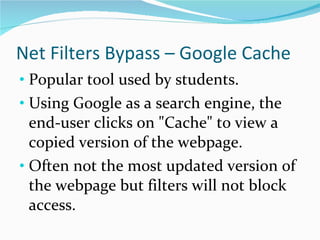 Net Filters Bypass – Google Cache Popular tool used by students. Using Google as a search engine, the end-user clicks on "Cache" to view a copied version of the webpage.  Often not the most updated version of the webpage but filters will not block access. 
