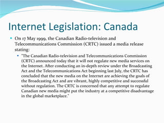 Internet Legislation: Canada On 17 May 1999, the Canadian Radio-television and Telecommunications Commission (CRTC) issued a media release stating:  "The Canadian Radio-television and Telecommunications Commission (CRTC) announced today that it will not regulate new media services on the Internet. After conducting an in-depth review under the Broadcasting Act and the Telecommunications Act beginning last July, the CRTC has concluded that the new media on the Internet are achieving the goals of the Broadcasting Act and are vibrant, highly competitive and successful without regulation. The CRTC is concerned that any attempt to regulate Canadian new media might put the industry at a competitive disadvantage in the global marketplace." 