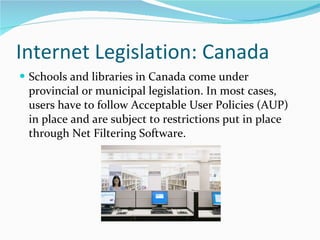 Internet Legislation: Canada Schools and libraries in Canada come under provincial or municipal legislation. In most cases, users have to follow Acceptable User Policies (AUP) in place and are subject to restrictions put in place through Net Filtering Software.  